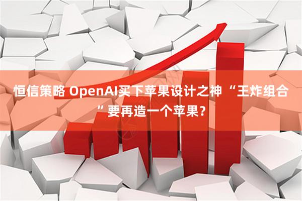 恒信策略 OpenAI买下苹果设计之神 “王炸组合”要再造一个苹果？
