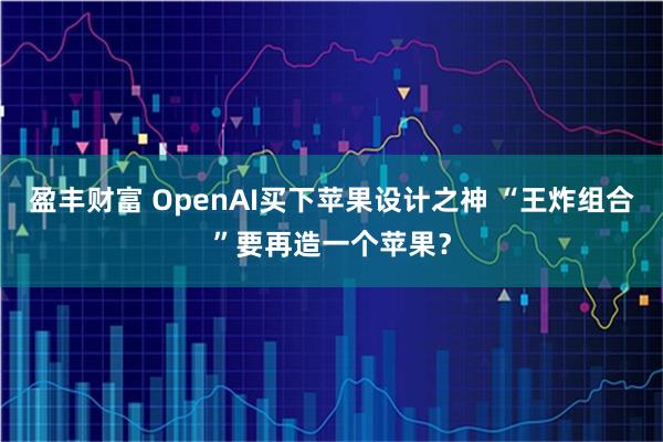 盈丰财富 OpenAI买下苹果设计之神 “王炸组合”要再造一个苹果？