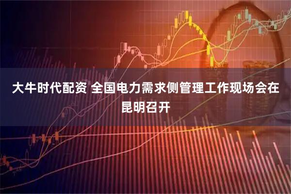 大牛时代配资 全国电力需求侧管理工作现场会在昆明召开