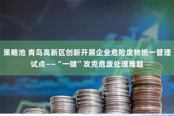 策略池 青岛高新区创新开展企业危险废物统一管理试点——“一键”攻克危废处理难题