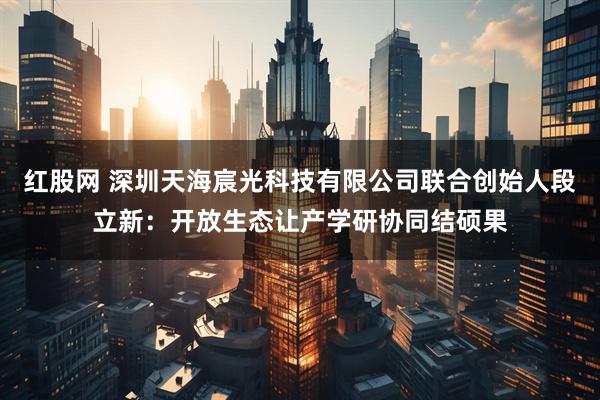 红股网 深圳天海宸光科技有限公司联合创始人段立新：开放生态让产学研协同结硕果