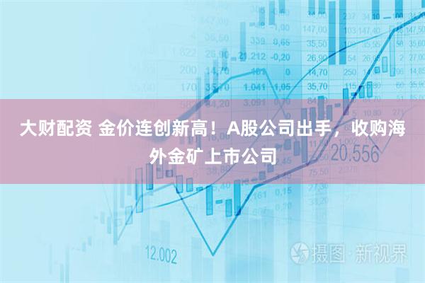 大财配资 金价连创新高！A股公司出手，收购海外金矿上市公司