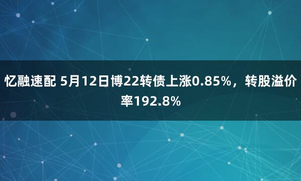 忆融速配 5月12日博22转债上涨0.85%，转股溢价率192.8%