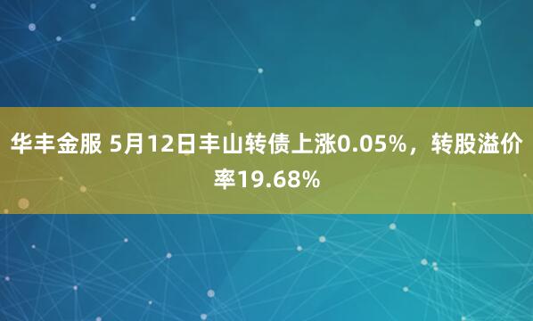 华丰金服 5月12日丰山转债上涨0.05%，转股溢价率19.68%