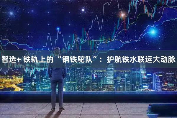 智选+ 铁轨上的&#32;“钢铁驼队”：护航铁水联运大动脉