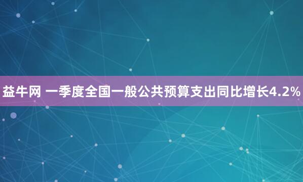益牛网 一季度全国一般公共预算支出同比增长4.2%