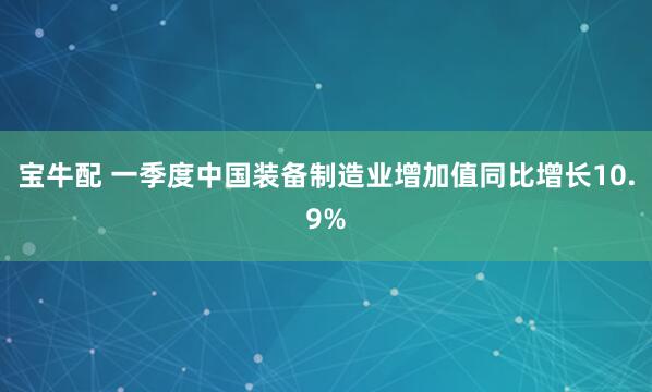 宝牛配 一季度中国装备制造业增加值同比增长10.9%