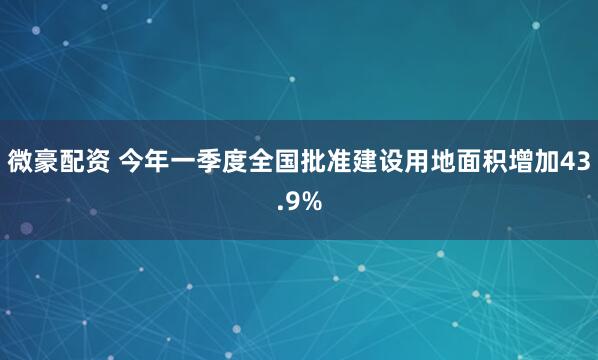 微豪配资 今年一季度全国批准建设用地面积增加43.9%