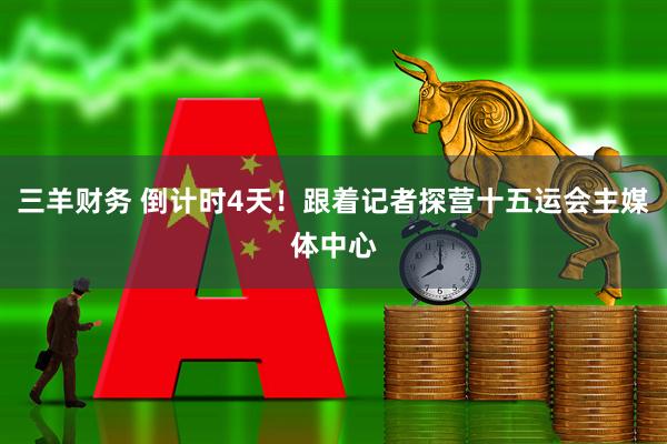 三羊财务 倒计时4天！跟着记者探营十五运会主媒体中心