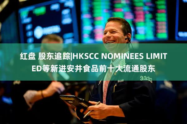 红盘 股东追踪|HKSCC NOMINEES LIMITED等新进安井食品前十大流通股东