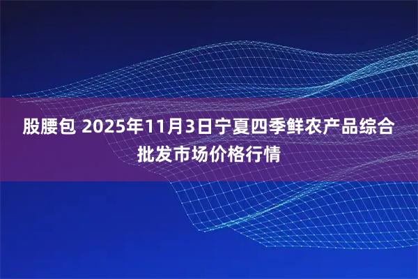 股腰包 2025年11月3日宁夏四季鲜农产品综合批发市场价格行情