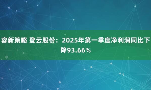 容新策略 登云股份：2025年第一季度净利润同比下降93.66%