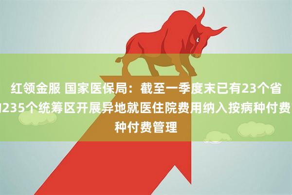 红领金服 国家医保局：截至一季度末已有23个省份的235个统筹区开展异地就医住院费用纳入按病种付费管理