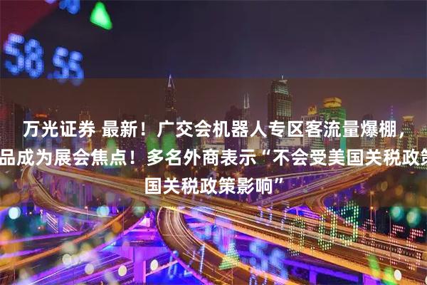 万光证券 最新！广交会机器人专区客流量爆棚，这些产品成为展会焦点！多名外商表示“不会受美国关税政策影响”