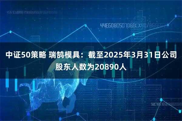 中证50策略 瑞鹄模具：截至2025年3月31日公司股东人数为20890人