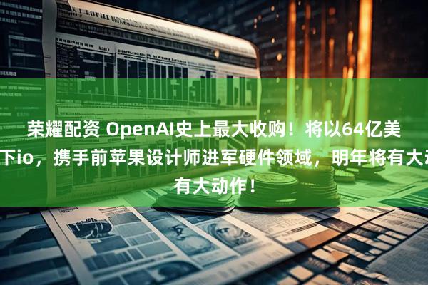 荣耀配资 OpenAI史上最大收购！将以64亿美元拿下io，携手前苹果设计师进军硬件领域，明年将有大动作！