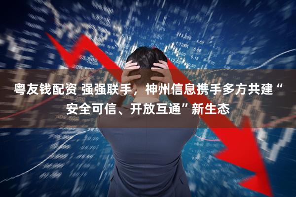 粤友钱配资 强强联手，神州信息携手多方共建“安全可信、开放互通”新生态