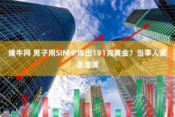 擒牛网 男子用SIM卡炼出191克黄金？当事人紧急澄清