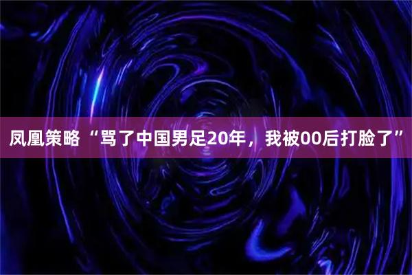 凤凰策略 “骂了中国男足20年，我被00后打脸了”