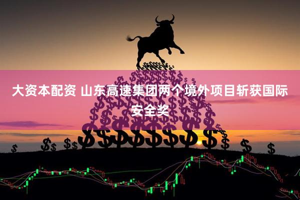 大资本配资 山东高速集团两个境外项目斩获国际安全奖