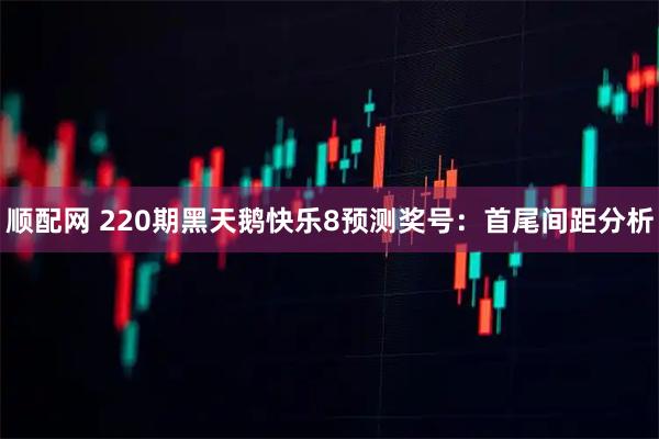 顺配网 220期黑天鹅快乐8预测奖号：首尾间距分析